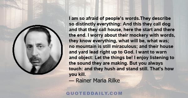 I am so afraid of people's words.They describe so distinctly everything: And this they call dog and that they call house, here the start and there the end. I worry about their mockery with words, they know everything,