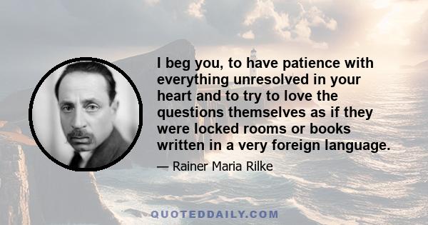 I beg you, to have patience with everything unresolved in your heart and to try to love the questions themselves as if they were locked rooms or books written in a very foreign language.