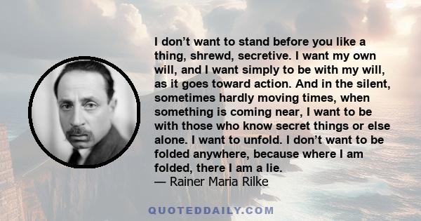 I don’t want to stand before you like a thing, shrewd, secretive. I want my own will, and I want simply to be with my will, as it goes toward action. And in the silent, sometimes hardly moving times, when something is