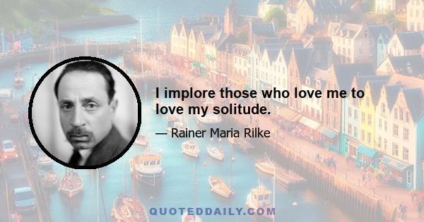 I implore those who love me to love my solitude.