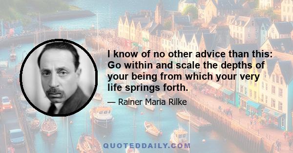 I know of no other advice than this: Go within and scale the depths of your being from which your very life springs forth.