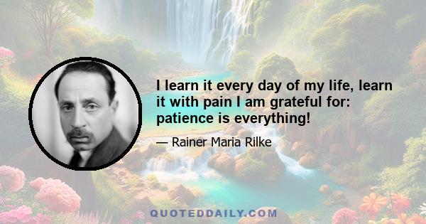 I learn it every day of my life, learn it with pain I am grateful for: patience is everything!