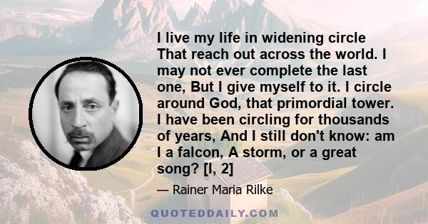 I live my life in widening circle That reach out across the world. I may not ever complete the last one, But I give myself to it. I circle around God, that primordial tower. I have been circling for thousands of years,