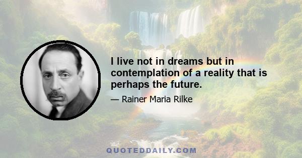 I live not in dreams but in contemplation of a reality that is perhaps the future.