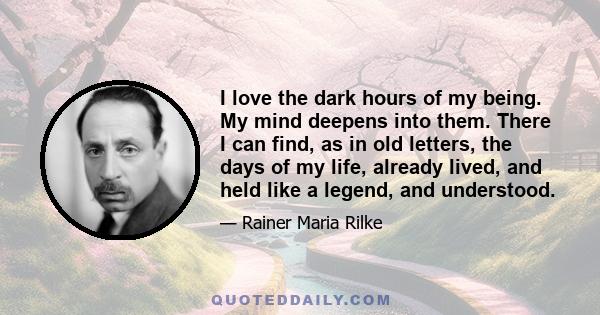 I love the dark hours of my being. My mind deepens into them. There I can find, as in old letters, the days of my life, already lived, and held like a legend, and understood.