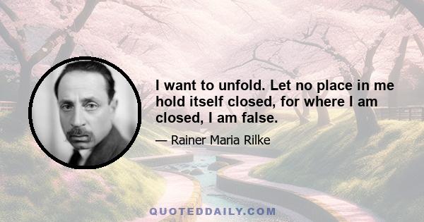 I want to unfold. Let no place in me hold itself closed, for where I am closed, I am false.