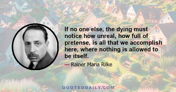 If no one else, the dying must notice how unreal, how full of pretense, is all that we accomplish here, where nothing is allowed to be itself.