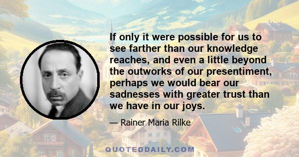 If only it were possible for us to see farther than our knowledge reaches, and even a little beyond the outworks of our presentiment, perhaps we would bear our sadnesses with greater trust than we have in our joys.