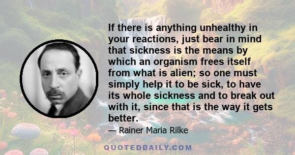 If there is anything unhealthy in your reactions, just bear in mind that sickness is the means by which an organism frees itself from what is alien; so one must simply help it to be sick, to have its whole sickness and