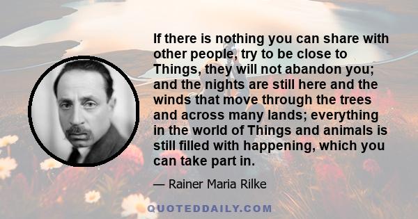 If there is nothing you can share with other people, try to be close to Things, they will not abandon you; and the nights are still here and the winds that move through the trees and across many lands; everything in the 