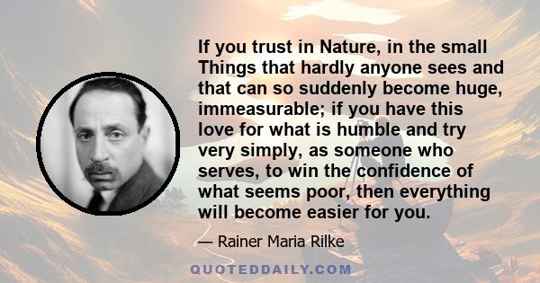 If you trust in Nature, in the small Things that hardly anyone sees and that can so suddenly become huge, immeasurable; if you have this love for what is humble and try very simply, as someone who serves, to win the