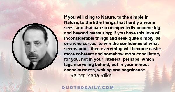 If you will cling to Nature, to the simple in Nature, to the little things that hardly anyone sees, and that can so unexpectedly become big and beyond measuring; if you have this love of inconsiderable things and seek