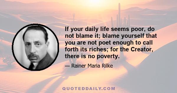 If your daily life seems poor, do not blame it; blame yourself that you are not poet enough to call forth its riches; for the Creator, there is no poverty.