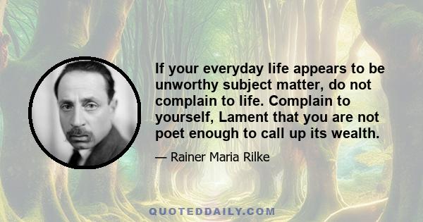 If your everyday life appears to be unworthy subject matter, do not complain to life. Complain to yourself, Lament that you are not poet enough to call up its wealth.