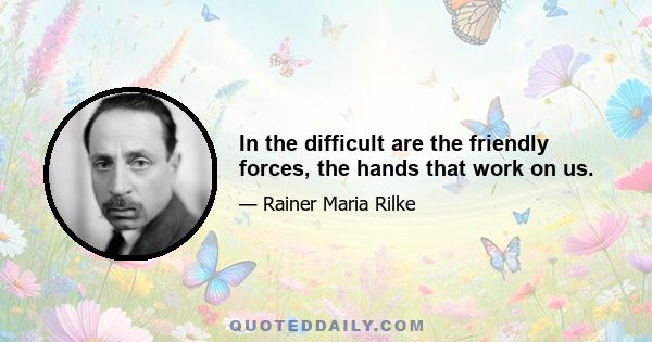 In the difficult are the friendly forces, the hands that work on us.