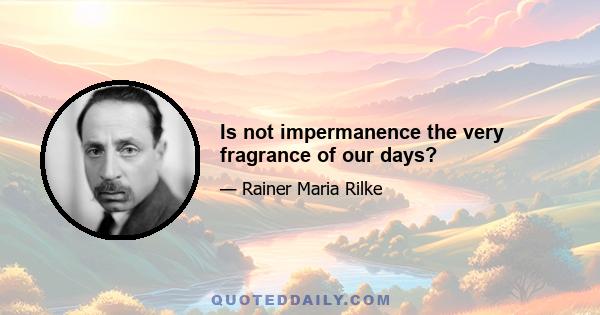 Is not impermanence the very fragrance of our days?