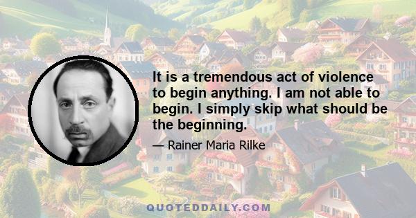 It is a tremendous act of violence to begin anything. I am not able to begin. I simply skip what should be the beginning.