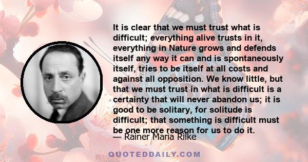 It is clear that we must trust what is difficult; everything alive trusts in it, everything in Nature grows and defends itself any way it can and is spontaneously itself, tries to be itself at all costs and against all