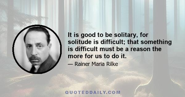 It is good to be solitary, for solitude is difficult; that something is difficult must be a reason the more for us to do it.