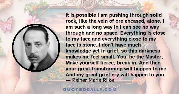 It is possible I am pushing through solid rock, like the vein of ore encased, alone. I am such a long way in I can see no way through and no space. Everything is close to my face and everything close to my face is