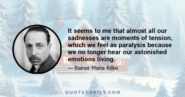 It seems to me that almost all our sadnesses are moments of tension, which we feel as paralysis because we no longer hear our astonished emotions living.