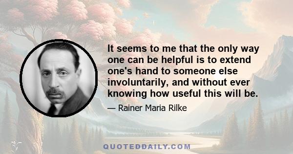 It seems to me that the only way one can be helpful is to extend one's hand to someone else involuntarily, and without ever knowing how useful this will be.