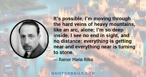 It’s possible, I’m moving through the hard veins of heavy mountains, like an arc, alone; I’m so deep inside, I see no end in sight, and no distance: everything is getting near and everything near is turning to stone.