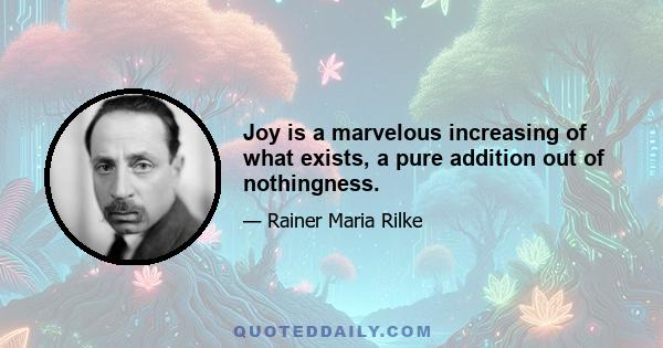 Joy is a marvelous increasing of what exists, a pure addition out of nothingness.