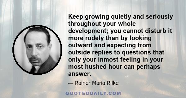 Keep growing quietly and seriously throughout your whole development; you cannot disturb it more rudely than by looking outward and expecting from outside replies to questions that only your inmost feeling in your most