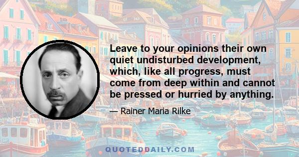 Leave to your opinions their own quiet undisturbed development, which, like all progress, must come from deep within and cannot be pressed or hurried by anything.