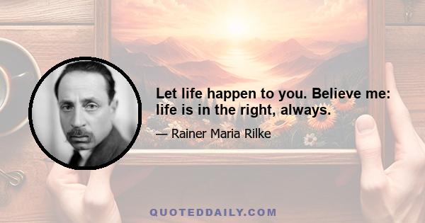 Let life happen to you. Believe me: life is in the right, always.