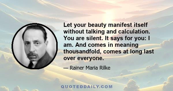 Let your beauty manifest itself without talking and calculation.​ You are silent. It says for you: I am. And comes in meaning thousandfold​, comes at long last over everyone.