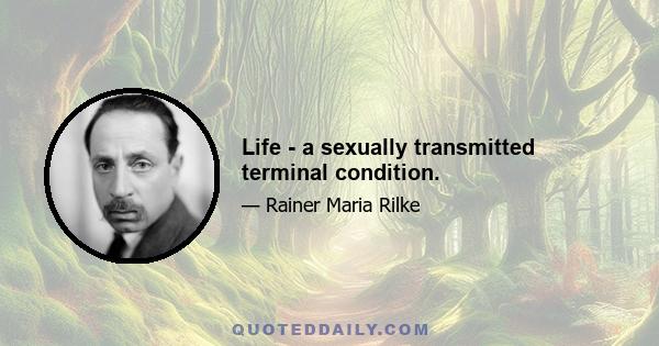 Life - a sexually transmitted terminal condition.