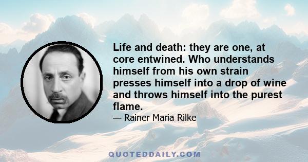 Life and death: they are one, at core entwined. Who understands himself from his own strain presses himself into a drop of wine and throws himself into the purest flame.