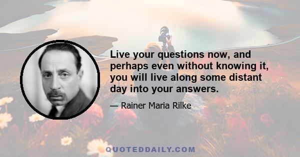 Live your questions now, and perhaps even without knowing it, you will live along some distant day into your answers.