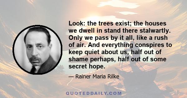 Look: the trees exist; the houses we dwell in stand there stalwartly. Only we pass by it all, like a rush of air. And everything conspires to keep quiet about us, half out of shame perhaps, half out of some secret hope.