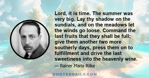 Lord, it is time. The summer was very big. Lay thy shadow on the sundials, and on the meadows let the winds go loose. Command the last fruits that they shall be full; give them another two more southerly days, press