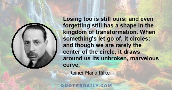 Losing too is still ours; and even forgetting still has a shape in the kingdom of transformation. When something's let go of, it circles; and though we are rarely the center of the circle, it draws around us its