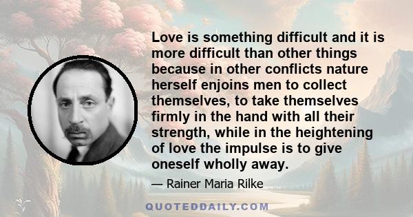 Love is something difficult and it is more difficult than other things because in other conflicts nature herself enjoins men to collect themselves, to take themselves firmly in the hand with all their strength, while in 