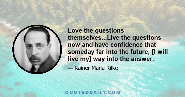 Love the questions themselves...Live the questions now and have confidence that someday far into the future, [I will live my] way into the answer.