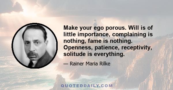 Make your ego porous. Will is of little importance, complaining is nothing, fame is nothing. Openness, patience, receptivity, solitude is everything.