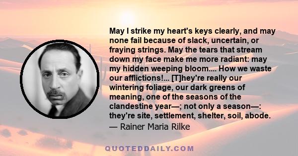 May I strike my heart's keys clearly, and may none fail because of slack, uncertain, or fraying strings. May the tears that stream down my face make me more radiant: may my hidden weeping bloom.... How we waste our