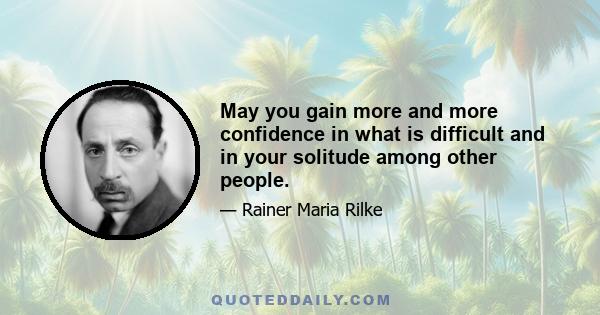 May you gain more and more confidence in what is difficult and in your solitude among other people.