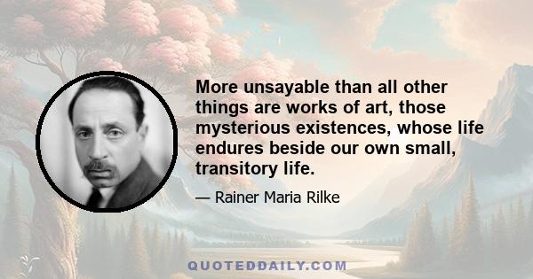 More unsayable than all other things are works of art, those mysterious existences, whose life endures beside our own small, transitory life.