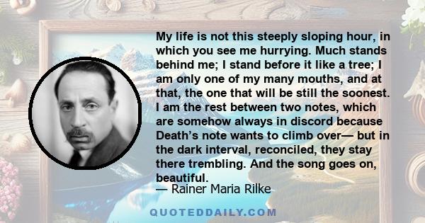 My life is not this steeply sloping hour, in which you see me hurrying. Much stands behind me; I stand before it like a tree; I am only one of my many mouths, and at that, the one that will be still the soonest. I am