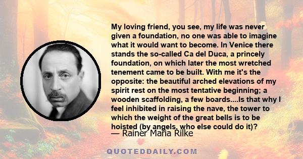 My loving friend, you see, my life was never given a foundation, no one was able to imagine what it would want to become. In Venice there stands the so-called Ca del Duca, a princely foundation, on which later the most