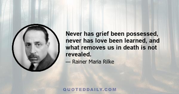 Never has grief been possessed, never has love been learned, and what removes us in death is not revealed.