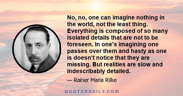 No, no, one can imagine nothing in the world, not the least thing. Everything is composed of so many isolated details that are not to be foreseen. In one's imagining one passes over them and hasty as one is doesn't