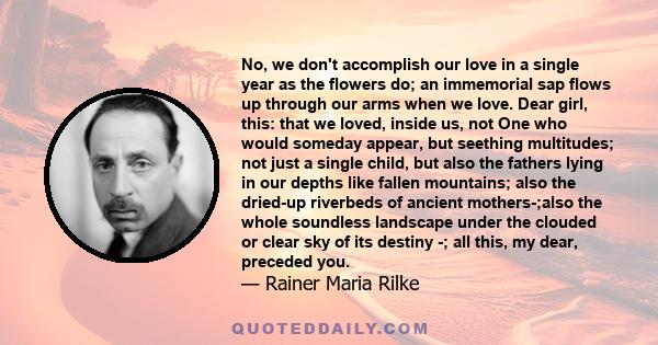 No, we don't accomplish our love in a single year as the flowers do; an immemorial sap flows up through our arms when we love. Dear girl, this: that we loved, inside us, not One who would someday appear, but seething