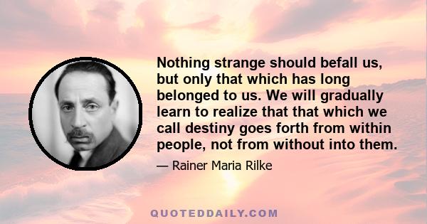 Nothing strange should befall us, but only that which has long belonged to us. We will gradually learn to realize that that which we call destiny goes forth from within people, not from without into them.